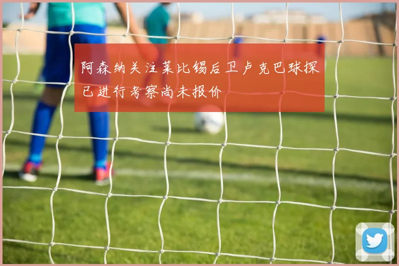 阿森纳关注莱比锡后卫卢克巴球探已进行考察尚未报价