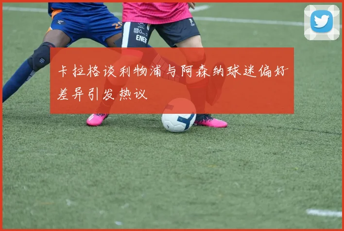卡拉格谈利物浦与阿森纳球迷偏好差异引发热议