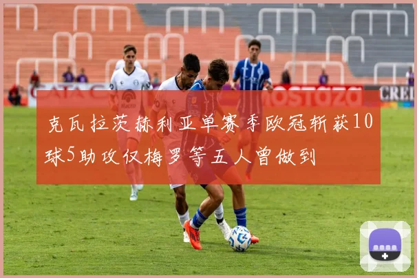 克瓦拉茨赫利亚单赛季欧冠斩获10球5助攻仅梅罗等五人曾做到