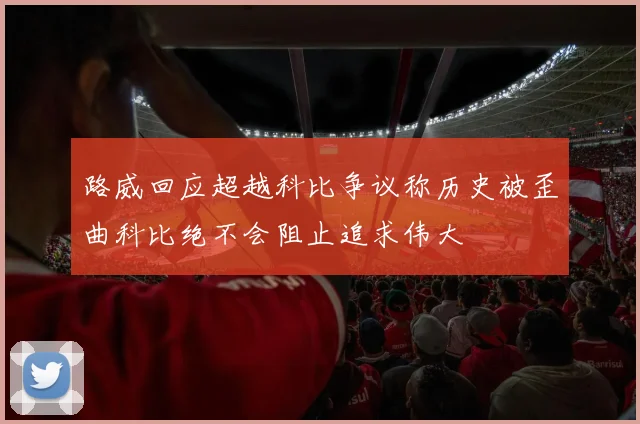 路威回应超越科比争议称历史被歪曲科比绝不会阻止追求伟大