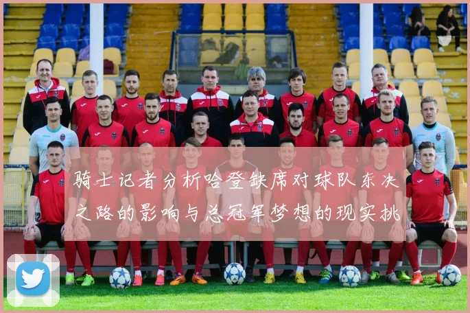 骑士记者分析哈登缺席对球队东决之路的影响与总冠军梦想的现实挑战