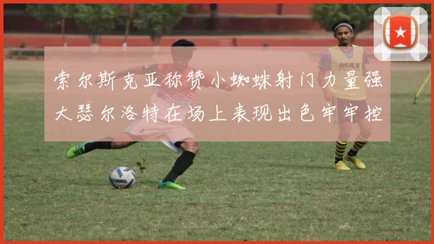 索尔斯克亚称赞小蜘蛛射门力量强大瑟尔洛特在场上表现出色牢牢控制后卫