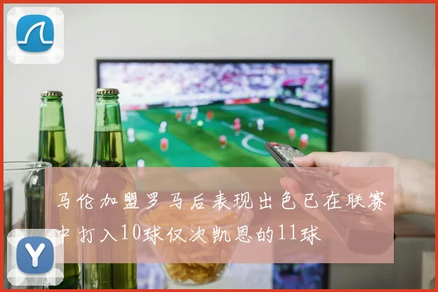 马伦加盟罗马后表现出色已在联赛中打入10球仅次凯恩的11球