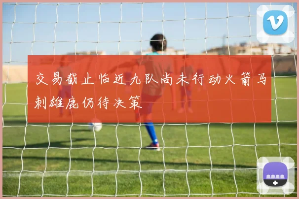 交易截止临近九队尚未行动火箭马刺雄鹿仍待决策
