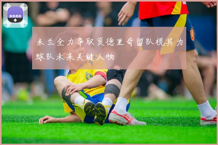 米兰全力争取莫德里奇留队视其为球队未来关键人物