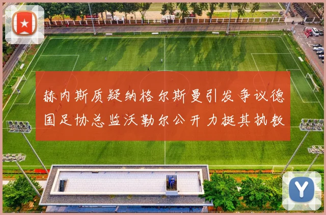 赫内斯质疑纳格尔斯曼引发争议德国足协总监沃勒尔公开力挺其执教表现