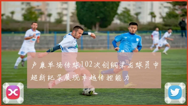 卢康单场传球102次创铜梁龙球员中超新纪录展现卓越传控能力