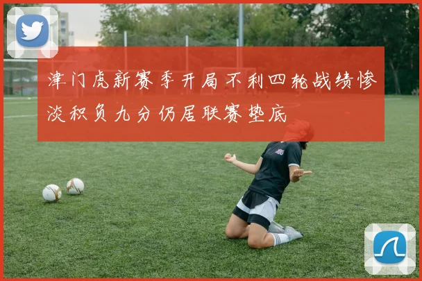 津门虎新赛季开局不利四轮战绩惨淡积负九分仍居联赛垫底