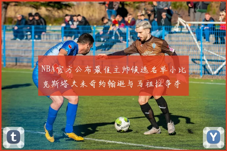 NBA官方公布最佳主帅候选名单小比克斯塔夫米奇约翰逊与马祖拉争夺荣誉