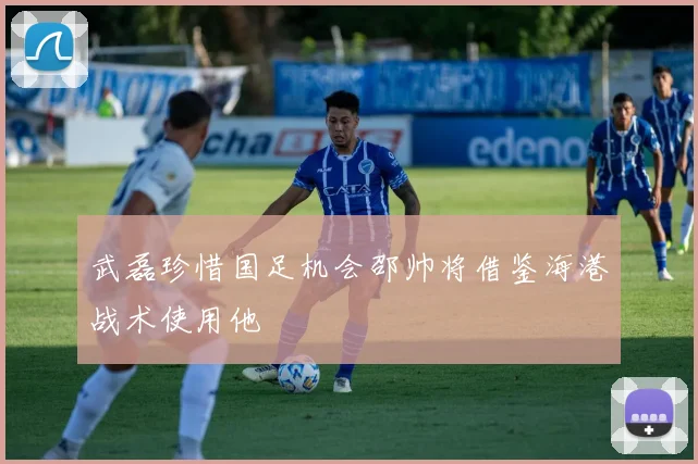 武磊珍惜国足机会邵帅将借鉴海港战术使用他