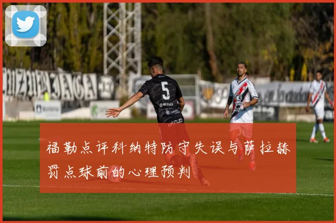 福勒点评科纳特防守失误与萨拉赫罚点球前的心理预判