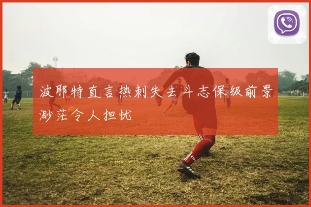 波耶特直言热刺失去斗志保级前景渺茫令人担忧