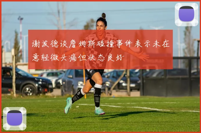 谢泼德谈詹姆斯碰撞事件表示未在意轻微头痛但状态良好