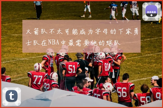 火箭队不太可能成为字母的下家勇士队在NBA中最需要他的球队