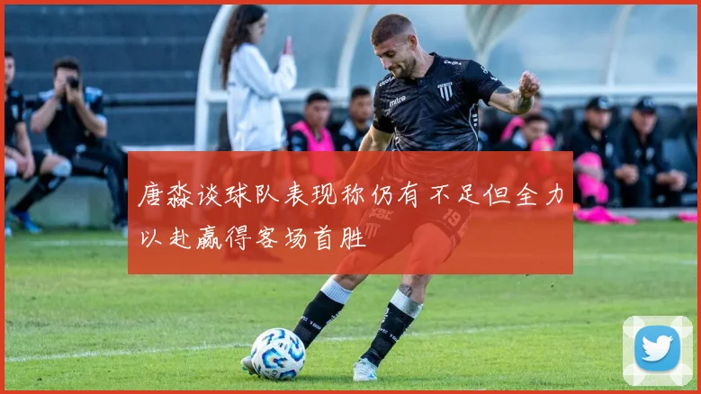 唐淼谈球队表现称仍有不足但全力以赴赢得客场首胜