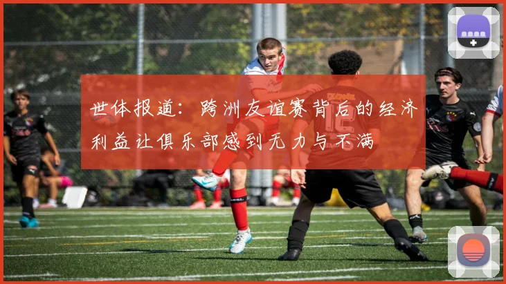 世体报道：跨洲友谊赛背后的经济利益让俱乐部感到无力与不满