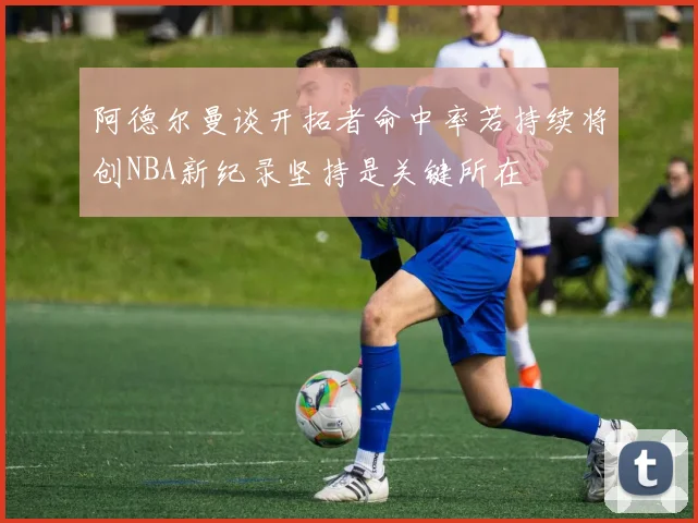 阿德尔曼谈开拓者命中率若持续将创NBA新纪录坚持是关键所在