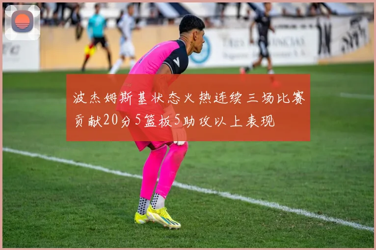 波杰姆斯基状态火热连续三场比赛贡献20分5篮板5助攻以上表现