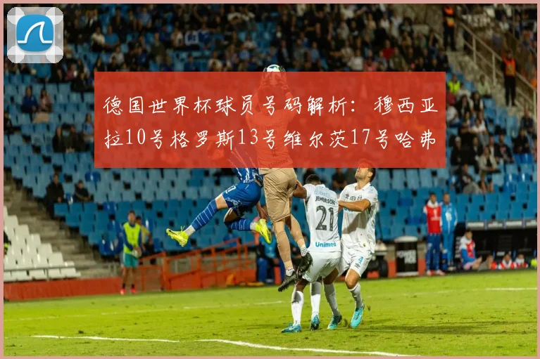 德国世界杯球员号码解析：穆西亚拉10号格罗斯13号维尔茨17号哈弗茨7号的背后故事