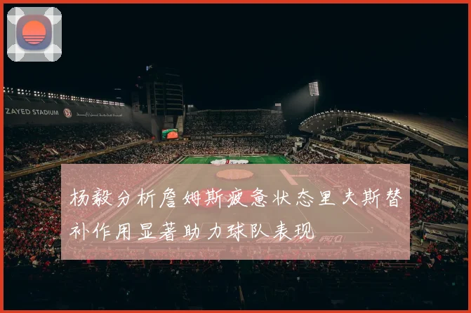 杨毅分析詹姆斯疲惫状态里夫斯替补作用显著助力球队表现