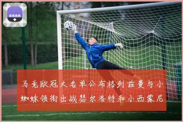 马竞欧冠大名单公布格列兹曼与小蜘蛛领衔出战瑟尔洛特和小西蒙尼在列
