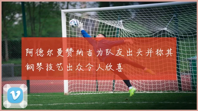 阿德尔曼赞纳吉为队友出头并称其钢琴技艺出众令人欣喜
